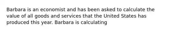 Barbara is an economist and has been asked to calculate the value of all goods and services that the United States has produced this year. Barbara is calculating