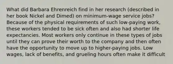 What did Barbara Ehrenreich find in her research (described in her book Nickel and Dimed) on minimum-wage service jobs? Because of the physical requirements of such low-paying work, these workers tended to be sick often and also had shorter life expectancies. Most workers only continue in these types of jobs until they can prove their worth to the company and then often have the opportunity to move up to higher-paying jobs. Low wages, lack of benefits, and grueling hours often make it difficult