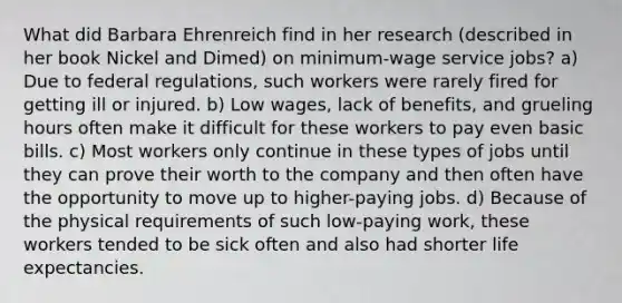 What did Barbara Ehrenreich find in her research (described in her book Nickel and Dimed) on minimum-wage service jobs? a) Due to federal regulations, such workers were rarely fired for getting ill or injured. b) Low wages, lack of benefits, and grueling hours often make it difficult for these workers to pay even basic bills. c) Most workers only continue in these types of jobs until they can prove their worth to the company and then often have the opportunity to move up to higher-paying jobs. d) Because of the physical requirements of such low-paying work, these workers tended to be sick often and also had shorter life expectancies.