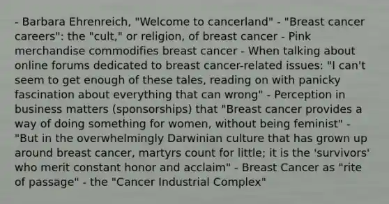 - Barbara Ehrenreich, "Welcome to cancerland" - "Breast cancer careers": the "cult," or religion, of breast cancer - Pink merchandise commodifies breast cancer - When talking about online forums dedicated to breast cancer-related issues: "I can't seem to get enough of these tales, reading on with panicky fascination about everything that can wrong" - Perception in business matters (sponsorships) that "Breast cancer provides a way of doing something for women, without being feminist" - "But in the overwhelmingly Darwinian culture that has grown up around breast cancer, martyrs count for little; it is the 'survivors' who merit constant honor and acclaim" - Breast Cancer as "rite of passage" - the "Cancer Industrial Complex"