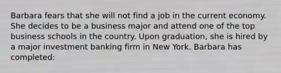 Barbara fears that she will not find a job in the current economy. She decides to be a business major and attend one of the top business schools in the country. Upon graduation, she is hired by a major investment banking firm in New York. Barbara has completed: