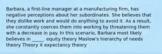 Barbara, a first-line manager at a manufacturing firm, has negative perceptions about her subordinates. She believes that they dislike work and would do anything to avoid it. As a result, she constantly coerces them into working by threatening them with a decrease in pay. In this scenario, Barbara most likely believes in _____. equity theory Maslow's hierarchy of needs theory Theory X expectancy theory