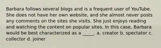 Barbara follows several blogs and is a frequent user of YouTube. She does not have her own website, and she almost never posts any comments on the sites she visits. She just enjoys reading and watching the content on popular sites. In this case, Barbara would be best characterized as a _____. a. creator b. spectator c. collector d. joiner