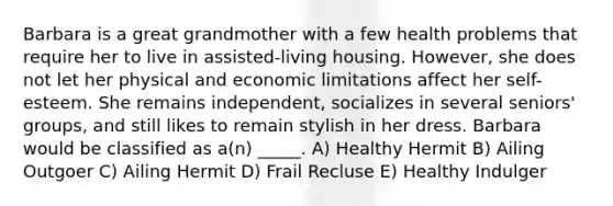 Barbara is a great grandmother with a few health problems that require her to live in assisted-living housing. However, she does not let her physical and economic limitations affect her self-esteem. She remains independent, socializes in several seniors' groups, and still likes to remain stylish in her dress. Barbara would be classified as a(n) _____. A) Healthy Hermit B) Ailing Outgoer C) Ailing Hermit D) Frail Recluse E) Healthy Indulger