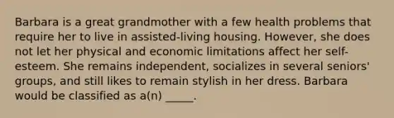 Barbara is a great grandmother with a few health problems that require her to live in assisted-living housing. However, she does not let her physical and economic limitations affect her self-esteem. She remains independent, socializes in several seniors' groups, and still likes to remain stylish in her dress. Barbara would be classified as a(n) _____.