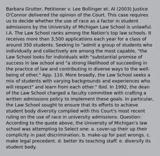 Barbara Grutter, Petitioner v. Lee Bollinger et. Al (2003) Justice O'Connor delivered the opinion of the Court. This case requires us to decide whether the use of race as a factor in student admissions by the University of Michigan Law School is unlawful. I.A. The Law School ranks among the Nation's top law schools. It receives more than 3,500 applications each year for a class of around 350 students. Seeking to "admit a group of students who individually and collectively are among the most capable, "the Law School looks for individuals with "substantial promise of success in law school and "a strong likelihood of succeeding in the practice of law and contributing in diverse ways to the well-being of other." App. 110. More broadly, the Law School seeks a mix of students with varying backgrounds and experiences who will respect" and learn from each other." Ibid. In 1992, the dean of the Law School charged a faculty committee with crafting a written admissions policy to implement these goals. In particular, the Law School sought to ensure that its efforts to achieve student body diversity complied with this Court's most recent ruling on the use of race in university admissions. Question: According to the quote above, the University of Michigan's law school was attempting to Select one: a. cover-up their up their complicity in past discrimination. b. make-up for past wrongs. c. make legal precedent. d. better its teaching staff. e. diversify its student body.