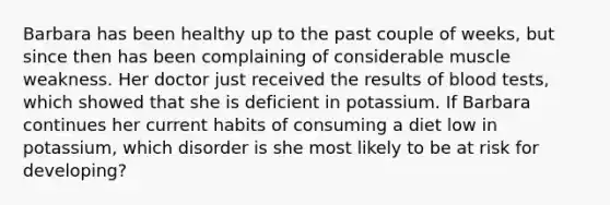 Barbara has been healthy up to the past couple of weeks, but since then has been complaining of considerable muscle weakness. Her doctor just received the results of blood tests, which showed that she is deficient in potassium. If Barbara continues her current habits of consuming a diet low in potassium, which disorder is she most likely to be at risk for developing?​