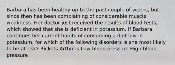 Barbara has been healthy up to the past couple of weeks, but since then has been complaining of considerable muscle weakness. Her doctor just received the results of blood tests, which showed that she is deficient in potassium. If Barbara continues her current habits of consuming a diet low in potassium, for which of the following disorders is she most likely to be at risk? Rickets Arthritis Low blood pressure High blood pressure