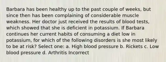 Barbara has been healthy up to the past couple of weeks, but since then has been complaining of considerable muscle weakness. Her doctor just received the results of blood tests, which showed that she is deficient in potassium. If Barbara continues her current habits of consuming a diet low in potassium, for which of the following disorders is she most likely to be at risk? Select one: a. High blood pressure b. Rickets c. Low blood pressure d. Arthritis Incorrect