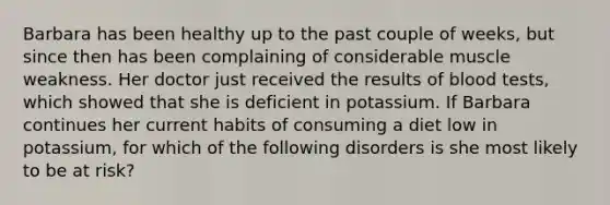 Barbara has been healthy up to the past couple of weeks, but since then has been complaining of considerable muscle weakness. Her doctor just received the results of blood tests, which showed that she is deficient in potassium. If Barbara continues her current habits of consuming a diet low in potassium, for which of the following disorders is she most likely to be at risk?