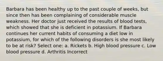 Barbara has been healthy up to the past couple of weeks, but since then has been complaining of considerable muscle weakness. Her doctor just received the results of blood tests, which showed that she is deficient in potassium. If Barbara continues her current habits of consuming a diet low in potassium, for which of the following disorders is she most likely to be at risk? Select one: a. Rickets b. High blood pressure c. Low blood pressure d. Arthritis Incorrect