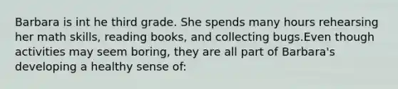 Barbara is int he third grade. She spends many hours rehearsing her math skills, reading books, and collecting bugs.Even though activities may seem boring, they are all part of Barbara's developing a healthy sense of: