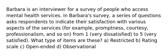 Barbara is an interviewer for a survey of people who access mental health services. In Barbara's survey, a series of questions asks respondents to indicate their satisfaction with various aspects of the services (for example, promptness, courtesy, professionalism, and so on) from 1 (very dissatisfied) to 5 (very satisfied). What type of items are these? a) Restricted b) Rating scale c) Open-ended d) Observational