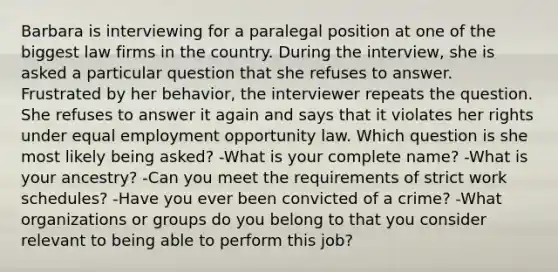 Barbara is interviewing for a paralegal position at one of the biggest law firms in the country. During the interview, she is asked a particular question that she refuses to answer. Frustrated by her behavior, the interviewer repeats the question. She refuses to answer it again and says that it violates her rights under equal employment opportunity law. Which question is she most likely being asked? -What is your complete name? -What is your ancestry? -Can you meet the requirements of strict work schedules? -Have you ever been convicted of a crime? -What organizations or groups do you belong to that you consider relevant to being able to perform this job?