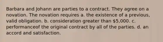 Barbara and Johann are parties to a contract. They agree on a novation. The novation requires a. the existence of a previous, valid obligation. b. consideration greater than 5,000. c. performanceof the original contract by all of the parties. d. an accord and satisfaction.