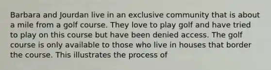 Barbara and Jourdan live in an exclusive community that is about a mile from a golf course. They love to play golf and have tried to play on this course but have been denied access. The golf course is only available to those who live in houses that border the course. This illustrates the process of