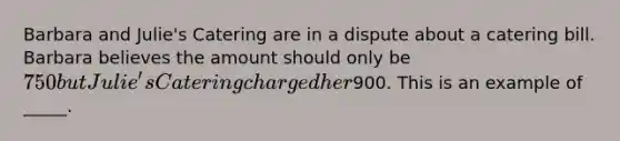 Barbara and Julie's Catering are in a dispute about a catering bill. Barbara believes the amount should only be 750 but Julie's Catering charged her900. This is an example of _____.