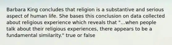 Barbara King concludes that religion is a substantive and serious aspect of human life. She bases this conclusion on data collected about religious experience which reveals that "...when people talk about their religious experiences, there appears to be a fundamental similarity." true or false