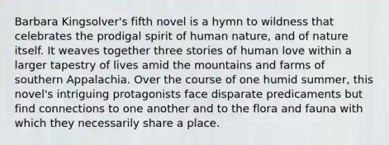 Barbara Kingsolver's fifth novel is a hymn to wildness that celebrates the prodigal spirit of human nature, and of nature itself. It weaves together three stories of human love within a larger tapestry of lives amid the mountains and farms of southern Appalachia. Over the course of one humid summer, this novel's intriguing protagonists face disparate predicaments but find connections to one another and to the flora and fauna with which they necessarily share a place.