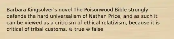 Barbara Kingsolver's novel The Poisonwood Bible strongly defends the hard universalism of Nathan Price, and as such it can be viewed as a criticism of ethical relativism, because it is critical of tribal customs. ⊚ true ⊚ false