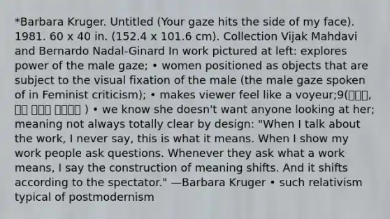 *Barbara Kruger. Untitled (Your gaze hits the side of my face). 1981. 60 x 40 in. (152.4 x 101.6 cm). Collection Vijak Mahdavi and Bernardo Nadal-Ginard In work pictured at left: explores power of the male gaze; • women positioned as objects that are subject to the visual fixation of the male (the male gaze spoken of in Feminist criticism); • makes viewer feel like a voyeur;9(관음증, 남의 사생활 즐겨보는 ) • we know she doesn't want anyone looking at her; meaning not always totally clear by design: "When I talk about the work, I never say, this is what it means. When I show my work people ask questions. Whenever they ask what a work means, I say the construction of meaning shifts. And it shifts according to the spectator." —Barbara Kruger • such relativism typical of postmodernism