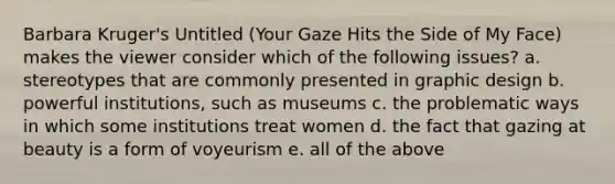 Barbara Kruger's Untitled (Your Gaze Hits the Side of My Face) makes the viewer consider which of the following issues? a. stereotypes that are commonly presented in graphic design b. powerful institutions, such as museums c. the problematic ways in which some institutions treat women d. the fact that gazing at beauty is a form of voyeurism e. all of the above