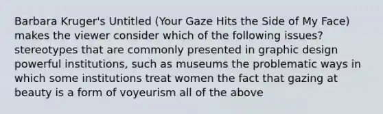 Barbara Kruger's Untitled (Your Gaze Hits the Side of My Face) makes the viewer consider which of the following issues? stereotypes that are commonly presented in graphic design powerful institutions, such as museums the problematic ways in which some institutions treat women the fact that gazing at beauty is a form of voyeurism all of the above