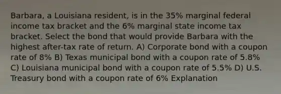 Barbara, a Louisiana resident, is in the 35% marginal federal income tax bracket and the 6% marginal state income tax bracket. Select the bond that would provide Barbara with the highest after-tax rate of return. A) Corporate bond with a coupon rate of 8% B) Texas municipal bond with a coupon rate of 5.8% C) Louisiana municipal bond with a coupon rate of 5.5% D) U.S. Treasury bond with a coupon rate of 6% Explanation