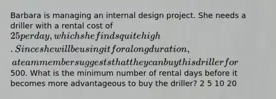 Barbara is managing an internal design project. She needs a driller with a rental cost of 25 per day, which she finds quite high. Since she will be using it for a long duration, a team member suggests that they can buy this driller for500. What is the minimum number of rental days before it becomes more advantageous to buy the driller? 2 5 10 20