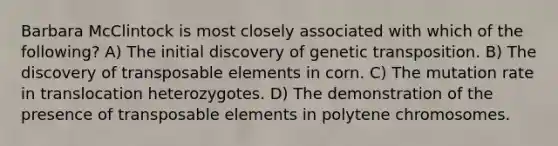 Barbara McClintock is most closely associated with which of the following? A) The initial discovery of genetic transposition. B) The discovery of transposable elements in corn. C) The mutation rate in translocation heterozygotes. D) The demonstration of the presence of transposable elements in polytene chromosomes.