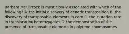 Barbara McClintock is most closely associated with which of the following? A. the initial discovery of genetic transposition B. the discovery of transposable elements in corn C. the mutation rate in translocation heterozygotes D. the demonstration of the presence of transposable elements in polytene chromosomes