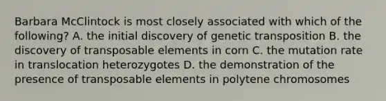 Barbara McClintock is most closely associated with which of the following? A. the initial discovery of genetic transposition B. the discovery of transposable elements in corn C. the mutation rate in translocation heterozygotes D. the demonstration of the presence of transposable elements in polytene chromosomes