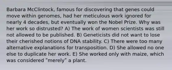 Barbara McClintock, famous for discovering that genes could move within genomes, had her meticulous work ignored for nearly 4 decades, but eventually won the Nobel Prize. Why was her work so distrusted? A) The work of women scientists was still not allowed to be published. B) Geneticists did not want to lose their cherished notions of DNA stability. C) There were too many alternative explanations for transposition. D) She allowed no one else to duplicate her work. E) She worked only with maize, which was considered ʺmerelyʺ a plant.