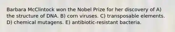 Barbara McClintock won the Nobel Prize for her discovery of A) the structure of DNA. B) corn viruses. C) transposable elements. D) chemical mutagens. E) antibiotic-resistant bacteria.