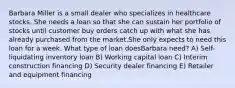 Barbara Miller is a small dealer who specializes in healthcare stocks. She needs a loan so that she can sustain her portfolio of stocks until customer buy orders catch up with what she has already purchased from the market.She only expects to need this loan for a week. What type of loan doesBarbara need? A) Self-liquidating inventory loan B) Working capital loan C) Interim construction financing D) Security dealer financing E) Retailer and equipment financing