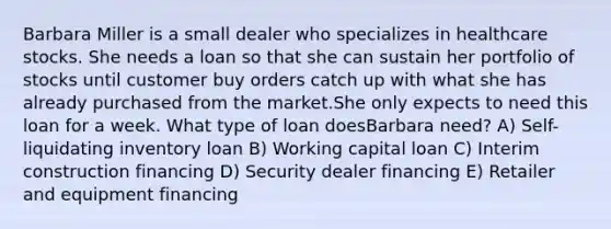 Barbara Miller is a small dealer who specializes in healthcare stocks. She needs a loan so that she can sustain her portfolio of stocks until customer buy orders catch up with what she has already purchased from the market.She only expects to need this loan for a week. What type of loan doesBarbara need? A) Self-liquidating inventory loan B) Working capital loan C) Interim construction financing D) Security dealer financing E) Retailer and equipment financing