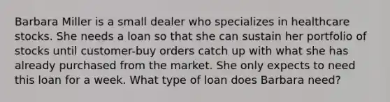 Barbara Miller is a small dealer who specializes in healthcare stocks. She needs a loan so that she can sustain her portfolio of stocks until customer-buy orders catch up with what she has already purchased from the market. She only expects to need this loan for a week. What type of loan does Barbara need?