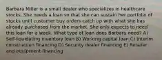 Barbara Miller is a small dealer who specializes in healthcare stocks. She needs a loan so that she can sustain her portfolio of stocks until customer buy orders catch up with what she has already purchased from the market. She only expects to need this loan for a week. What type of loan does Barbara need? A) Self-liquidating inventory loan B) Working capital loan C) Interim construction financing D) Security dealer financing E) Retailer and equipment financing