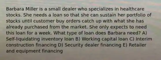 Barbara Miller is a small dealer who specializes in healthcare stocks. She needs a loan so that she can sustain her portfolio of stocks until customer buy orders catch up with what she has already purchased from the market. She only expects to need this loan for a week. What type of loan does Barbara need? A) Self-liquidating inventory loan B) Working capital loan C) Interim construction financing D) Security dealer financing E) Retailer and equipment financing