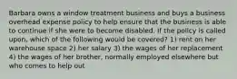 Barbara owns a window treatment business and buys a business overhead expense policy to help ensure that the business is able to continue if she were to become disabled. If the policy is called upon, which of the following would be covered? 1) rent on her warehouse space 2) her salary 3) the wages of her replacement 4) the wages of her brother, normally employed elsewhere but who comes to help out