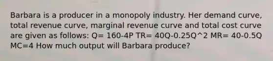 Barbara is a producer in a monopoly industry. Her demand curve, total revenue curve, marginal revenue curve and total cost curve are given as follows: Q= 160-4P TR= 40Q-0.25Q^2 MR= 40-0.5Q MC=4 How much output will Barbara produce?