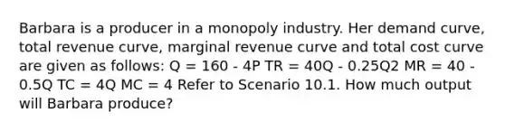 Barbara is a producer in a monopoly industry. Her demand curve, total revenue curve, marginal revenue curve and total cost curve are given as follows: Q = 160 - 4P TR = 40Q - 0.25Q2 MR = 40 - 0.5Q TC = 4Q MC = 4 Refer to Scenario 10.1. How much output will Barbara produce?