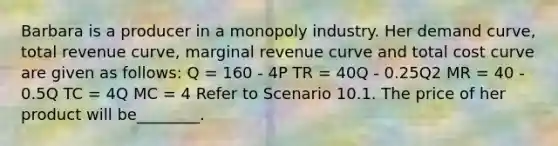 Barbara is a producer in a monopoly industry. Her demand curve, total revenue curve, marginal revenue curve and total cost curve are given as follows: Q = 160 - 4P TR = 40Q - 0.25Q2 MR = 40 - 0.5Q TC = 4Q MC = 4 Refer to Scenario 10.1. The price of her product will be________.