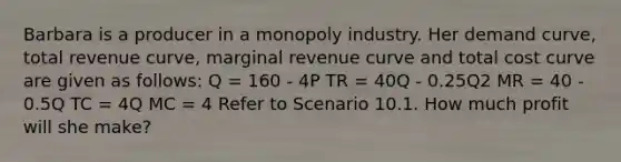 Barbara is a producer in a monopoly industry. Her demand curve, total revenue curve, marginal revenue curve and total cost curve are given as follows: Q = 160 - 4P TR = 40Q - 0.25Q2 MR = 40 - 0.5Q TC = 4Q MC = 4 Refer to Scenario 10.1. How much profit will she make?