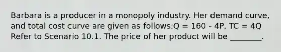 Barbara is a producer in a monopoly industry. Her demand curve, and total cost curve are given as follows:Q = 160 - 4P, TC = 4Q Refer to Scenario 10.1. The price of her product will be ________.