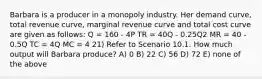 Barbara is a producer in a monopoly industry. Her demand curve, total revenue curve, marginal revenue curve and total cost curve are given as follows: Q = 160 - 4P TR = 40Q - 0.25Q2 MR = 40 - 0.5Q TC = 4Q MC = 4 21) Refer to Scenario 10.1. How much output will Barbara produce? A) 0 B) 22 C) 56 D) 72 E) none of the above