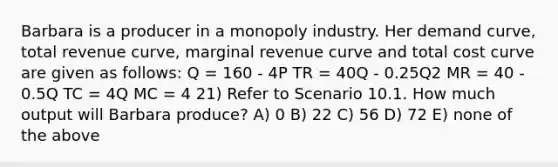 Barbara is a producer in a monopoly industry. Her demand curve, total revenue curve, marginal revenue curve and total cost curve are given as follows: Q = 160 - 4P TR = 40Q - 0.25Q2 MR = 40 - 0.5Q TC = 4Q MC = 4 21) Refer to Scenario 10.1. How much output will Barbara produce? A) 0 B) 22 C) 56 D) 72 E) none of the above