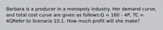 Barbara is a producer in a monopoly industry. Her demand curve, and total cost curve are given as follows:Q = 160 - 4P, TC = 4QRefer to Scenario 10.1. How much profit will she make?