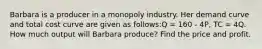 Barbara is a producer in a monopoly industry. Her demand curve and total cost curve are given as follows:Q = 160 - 4P, TC = 4Q. How much output will Barbara produce? Find the price and profit.