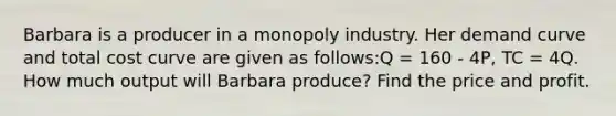 Barbara is a producer in a monopoly industry. Her demand curve and total cost curve are given as follows:Q = 160 - 4P, TC = 4Q. How much output will Barbara produce? Find the price and profit.